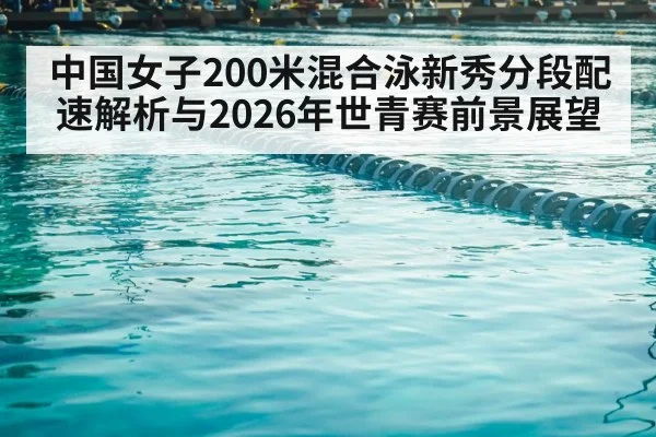 中国女子200米混合泳新秀分段配速解析与2026年世青赛前景展望
