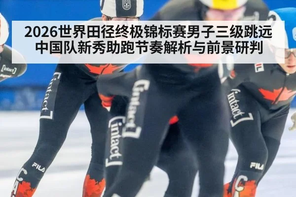 2026世界田径终极锦标赛男子三级跳远中国队新秀助跑节奏解析与前景研判